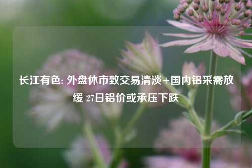 长江有色: 外盘休市致交易清淡+国内铝采需放缓 27日铝价或承压下跌