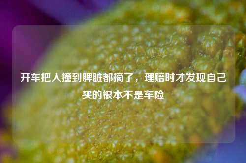 开车把人撞到脾脏都摘了，理赔时才发现自己买的根本不是车险