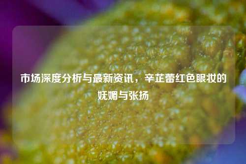 市场深度分析与最新资讯，辛芷蕾红色眼妆的妩媚与张扬