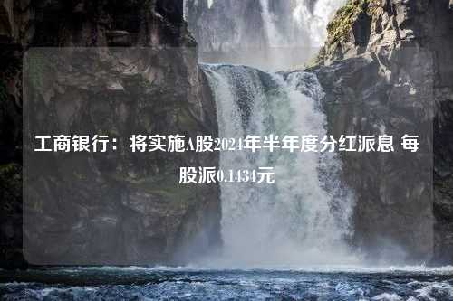 工商银行：将实施A股2024年半年度分红派息 每股派0.1434元