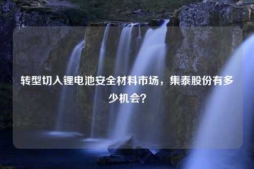 转型切入锂电池安全材料市场，集泰股份有多少机会？