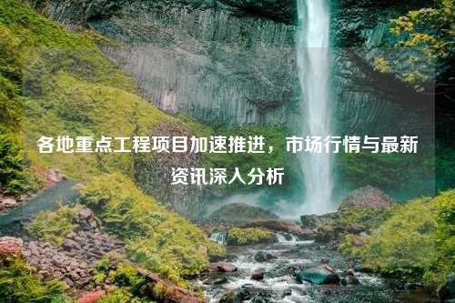 各地重点工程项目加速推进，市场行情与最新资讯深入分析