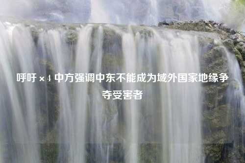 呼吁×4 中方强调中东不能成为域外国家地缘争夺受害者