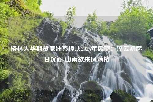 格林大华期货原油系板块2025年展望：溪云初起日沉阁 山雨欲来风满楼