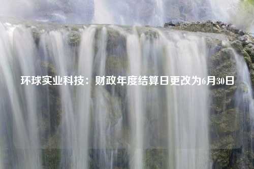 环球实业科技：财政年度结算日更改为6月30日