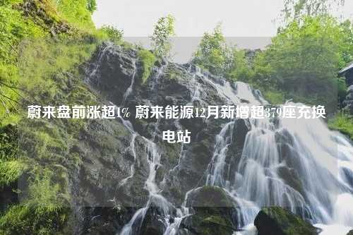 蔚来盘前涨超1% 蔚来能源12月新增超379座充换电站