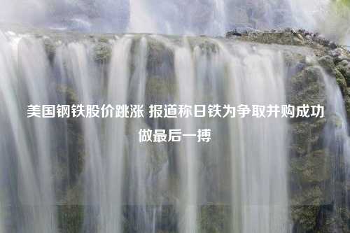 美国钢铁股价跳涨 报道称日铁为争取并购成功做最后一搏