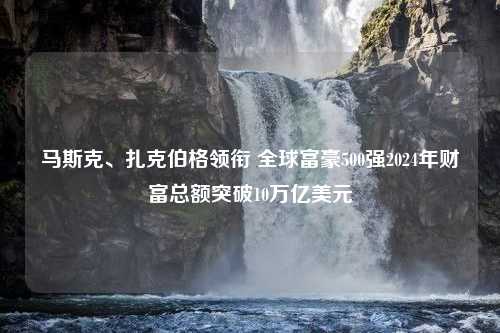 马斯克、扎克伯格领衔 全球富豪500强2024年财富总额突破10万亿美元