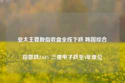 亚太主要股指收盘全线下跌 韩国综合指数跌2.64% 三星电子跌至4年低位