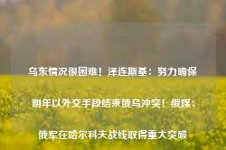 乌东情况很困难！泽连斯基：努力确保明年以外交手段结束俄乌冲突！俄媒：俄军在哈尔科夫战线取得重大突破